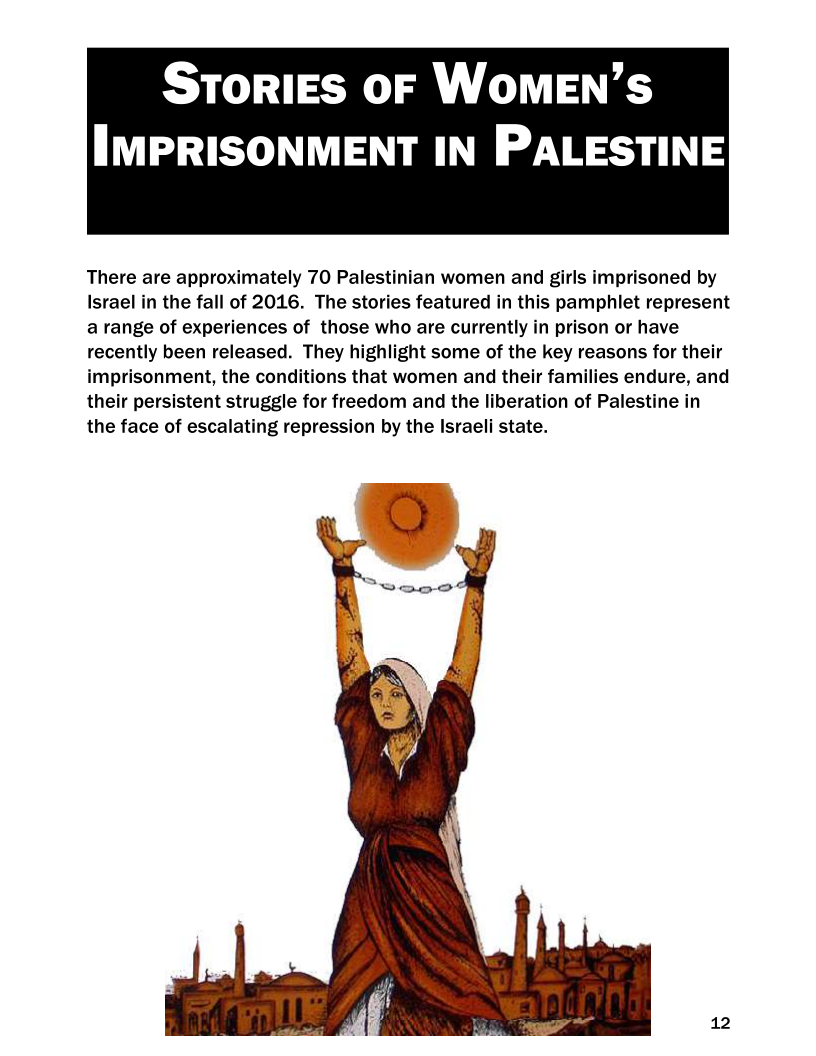300) To) oe Ue

IMPRISONMENT IN PALESTINE

 

There are approximately 70 Palestinian women and girls imprisoned by
Israel in the fall of 2016. The stories featured in this pamphlet represent
a range of experiences of those who are currently in prison or have
recently been released. They highlight some of the key reasons for their
imprisonment, the conditions that women and their families endure, and
their persistent struggle for freedom and the liberation of Palestine in
the face of escalating repression by the Israeli state.

12

 
